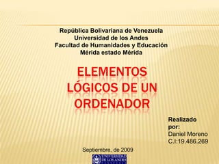 República Bolivariana de Venezuela
Universidad de los Andes
Facultad de Humanidades y Educación
Mérida estado Mérida
ELEMENTOS
LÓGICOS DE UN
ORDENADOR
Realizado
por:
Daniel Moreno
C.I:19.486.269
Septiembre, de 2009