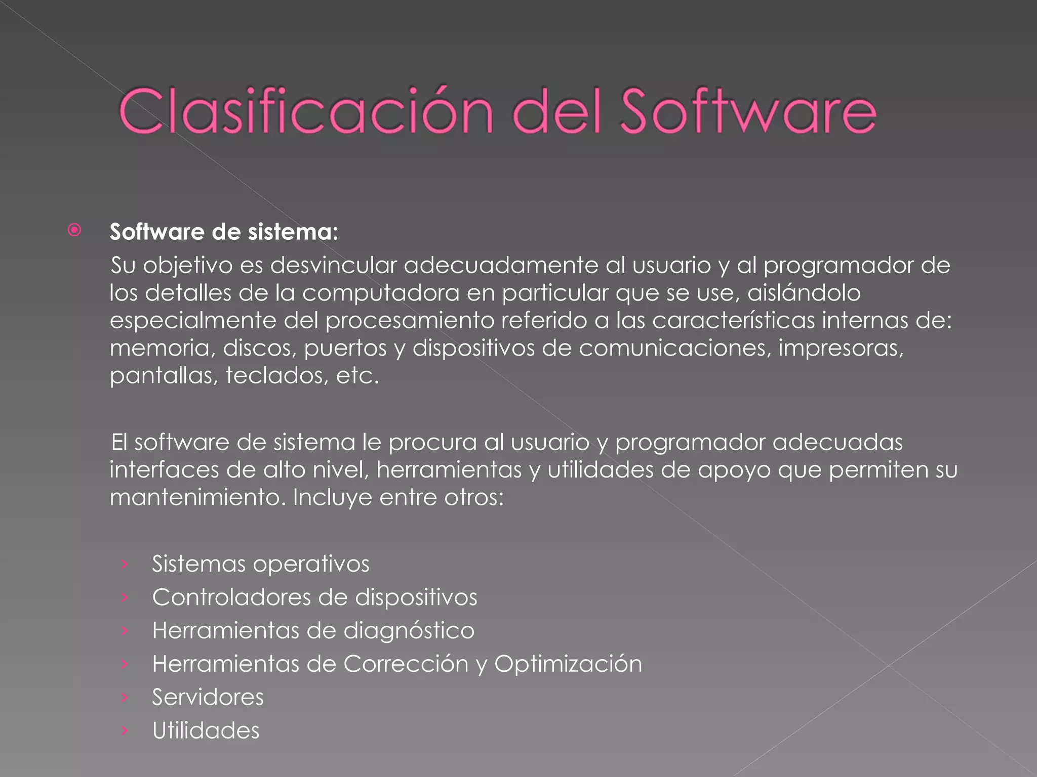 Software de sistema: Su objetivo es desvincular adecuadamente al usuario y al programador de los detalles de la computadora en particular que se use, aislándolo especialmente del procesamiento referido a las características internas de: memoria, discos, puertos y dispositivos de comunicaciones, impresoras, pantallas, teclados, etc. El software de sistema le procura al usuario y programador adecuadas interfaces de alto nivel, herramientas y utilidades de apoyo que permiten su mantenimiento. Incluye entre otros:  Sistemas operativos  Controladores de dispositivos  Herramientas de diagnóstico  Herramientas de Corrección y Optimización  Servidores  Utilidades  