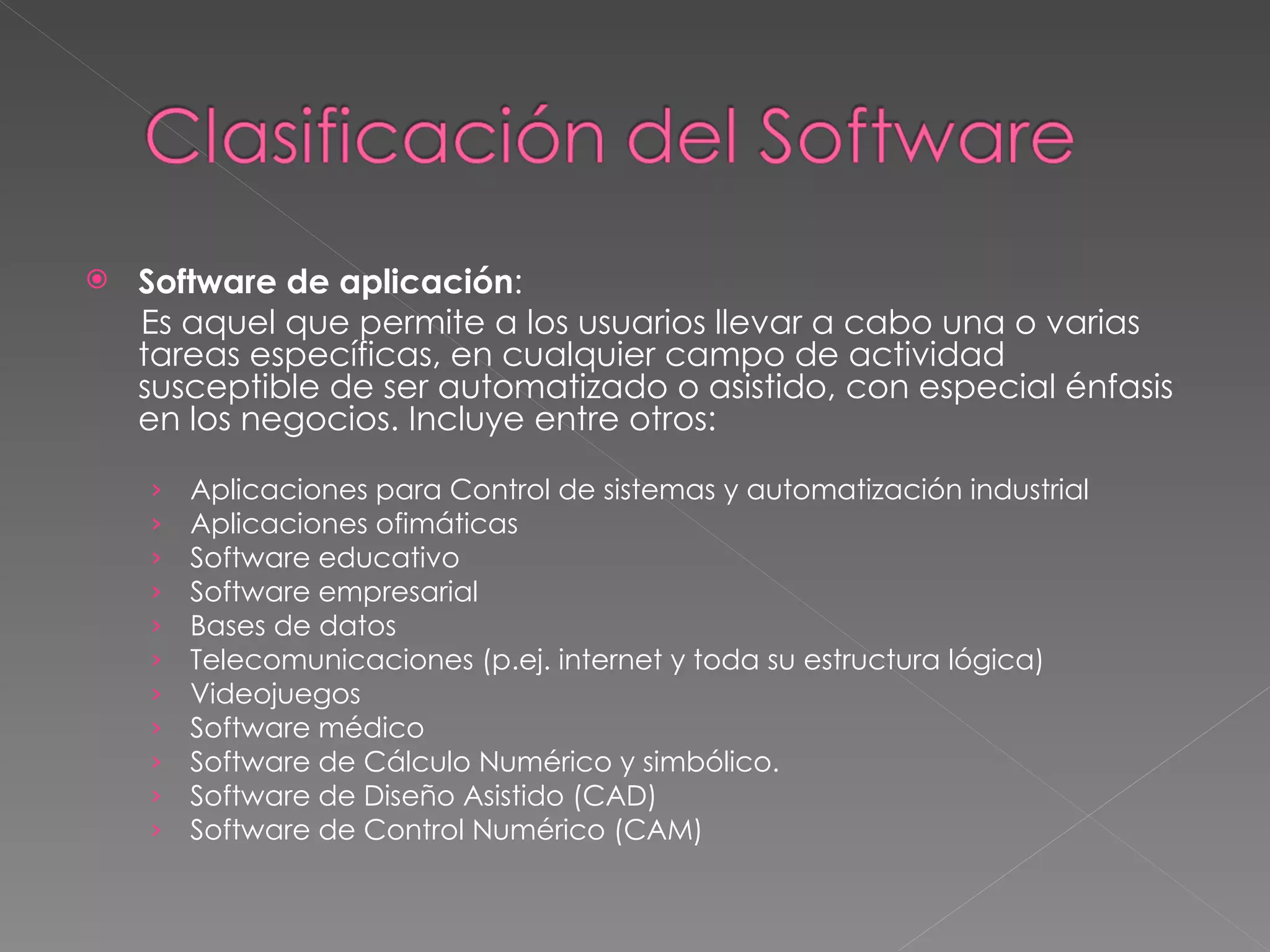 Software de aplicación : Es aquel que permite a los usuarios llevar a cabo una o varias tareas específicas, en cualquier campo de actividad susceptible de ser automatizado o asistido, con especial énfasis en los negocios. Incluye entre otros:  Aplicaciones para Control de sistemas y automatización industrial  Aplicaciones ofimáticas  Software educativo  Software empresarial  Bases de datos  Telecomunicaciones (p.ej. internet y toda su estructura lógica)  Videojuegos  Software médico  Software de Cálculo Numérico y simbólico.  Software de Diseño Asistido (CAD)  Software de Control Numérico (CAM)  