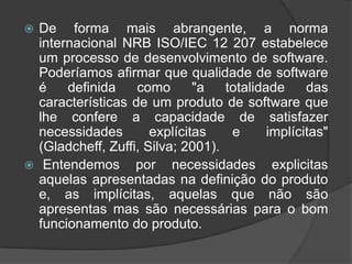De forma mais abrangente, a norma internacional NRB ISO/IEC 12 207 estabelece um processo de desenvolvimento de software. Poderíamos afirmar que qualidade de software é definida como "a totalidade das características de um produto de software que lhe confere a capacidade de satisfazer necessidades explícitas e implícitas" (Gladcheff, Zuffi, Silva; 2001). Entendemos por necessidades explicitas  aquelas apresentadas na definição do produto e, as implícitas, aquelas que não são apresentas mas são necessárias para o bom funcionamento do produto.