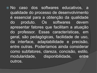 No caso dos softwares educativos, a qualidade do processo de desenvolvimento é essencial para a obtenção da qualidade do produto. Os softwares devem apresentar fatores que facilitam a atuação do professor. Essas características, em geral, são pedagógicas, facilidade de uso, da interface, adaptabilidade e precisão, entre outras. Poderíamos ainda considerar como subfatores, clareza, concisão, estilo, modularidade, disponibilidade, entre outros.