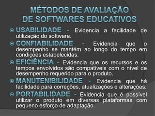 Métodos de Avaliação de Softwares EducativosUsabilidade-Evidencia a facilidade de utilização do software.Confiabilidade -Evidencia que o desempenho se mantém ao longo do tempo em condições estabelecidas.Eficiência -Evidencia que os recursos e os tempos envolvidos são compatíveis com o nível de desempenho requerido para o produto.Manutenibilidade -Evidencia que há facilidade para correções, atualizações e alterações.Portabilidade - Evidencia que é possível utilizar o produto em diversas plataformas com pequeno esforço de adaptação.