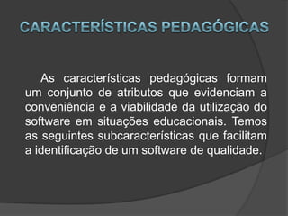 Características Pedagógicas 		As características pedagógicas formam um conjunto de atributos que evidenciam a conveniência e a viabilidade da utilização do software em situações educacionais. Temos as seguintes subcaracterísticas que facilitam a identificação de um software de qualidade. 
