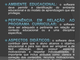 Ambiente educacional: o software deve permitir a identificação do ambiente educacional e do modelo de aprendizagem que ele privilegia; Pertinência em relação ao programa curricular: o software deve ser adequado e pertinente em relação ao contexto educacional ou a uma disciplina específica; Aspectos didáticos: o software deve contribuir para que o aluno alcance o objetivo educacional e para isso deve ser amigável e de fácil utilização, deve possuir aspectos motivacionais e respeitar individualidades. É importante que inclua atributos como: clareza e correção dos conteúdos, recursos motivacionais, carga informacional e tratamento de erros. 