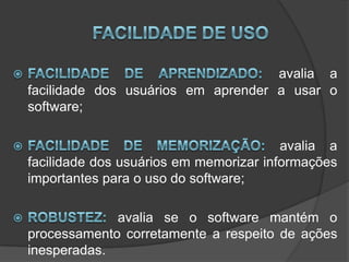 Facilidade de uso Facilidade de aprendizado:avalia a facilidade dos usuários em aprender a usar o software; Facilidade de memorização: avalia a facilidade dos usuários em memorizar informações importantes para o uso do software; Robustez: avalia se o software mantém o processamento corretamente a respeito de ações inesperadas. 