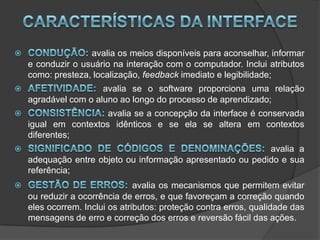 Características da interfaceCondução: avalia os meios disponíveis para aconselhar, informar e conduzir o usuário na interação com o computador. Inclui atributos como: presteza, localização, feedback imediato e legibilidade; Afetividade: avalia se o software proporciona uma relação agradável com o aluno ao longo do processo de aprendizado; Consistência: avalia se a concepção da interface é conservada igual em contextos idênticos e se ela se altera em contextos diferentes; Significado de códigos e denominações: avalia a adequação entre objeto ou informação apresentado ou pedido e sua referência; Gestão de erros:avalia os mecanismos que permitem evitar ou reduzir a ocorrência de erros, e que favoreçam a correção quando eles ocorrem. Inclui os atributos: proteção contra erros, qualidade das mensagens de erro e correção dos erros e reversão fácil das ações. 