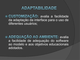 AdaptabilidadeCustomização: avalia a facilidade da adaptação da interface para o uso de diferentes usuários; Adequação ao ambiente: avalia a facilidade de adequação do software ao modelo e aos objetivos educacionais adotados.