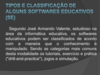 Tipos e classificação de alguns Softwares Educativos (SE)	   Segundo José Armando Valente, estudioso na área da informática educativa, os softwares educativos podem ser classificados de acordo com a maneira que o conhecimento é manipulado. Sendo as categorias mais comuns desta modalidade os tutoriais, exercício e prática ("drill-and-practice"), jogos e simulação.