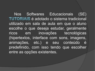 		Nos Softwares Educacionais (SE) Tutoriais é adotado o sistema tradicional utilizado em sala de aula em que o aluno escolhe o que deseja estudar, geralmente ricos em inovações tecnológicas (hipertextos, interface com sons, imagens, animações, etc.) e seu conteúdo é predefinido, com isso tendo que escolher entre as opções existentes.