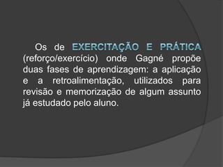 		Os de exercitação e prática (reforço/exercício) onde Gagné propõe duas fases de aprendizagem: a aplicação e a retroalimentação, utilizados para revisão e memorização de algum assunto já estudado pelo aluno. 