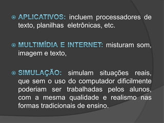 Aplicativos: incluem processadores de texto, planilhas  eletrônicas, etc.Multimídia e Internet: misturam som, imagem e texto,Simulação: simulam situações reais, que sem o uso do computador dificilmente poderiam ser trabalhadas pelos alunos, com a mesma qualidade e realismo nas formas tradicionais de ensino.