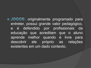 Jogos: originalmente programado para entreter, possui grande valor pedagógico, e é defendido por profissionais da educação que acreditam que o aluno aprende melhor quando é livre para descobrir ele próprio as relações existentes em um dado contexto.