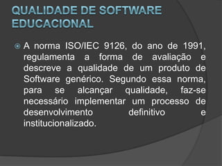 Qualidade de Software EducacionalA norma ISO/IEC 9126, do ano de 1991, regulamenta a forma de avaliação e descreve a qualidade de um produto de Software genérico. Segundo essa norma, para se alcançar qualidade, faz-se necessário implementar um processo de desenvolvimento definitivo e institucionalizado. 