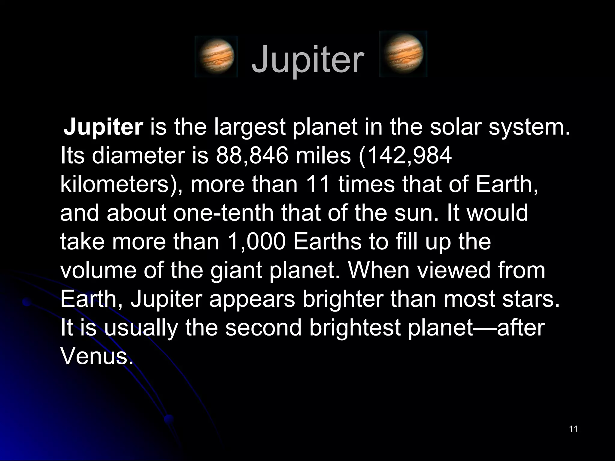 Jupiter Jupiter  is the largest planet in the solar system. Its diameter is 88,846 miles (142,984 kilometers), more than 11 times that of Earth, and about one-tenth that of the sun. It would take more than 1,000 Earths to fill up the volume of the giant planet. When viewed from Earth, Jupiter appears brighter than most stars. It is usually the second brightest planet—after Venus.  