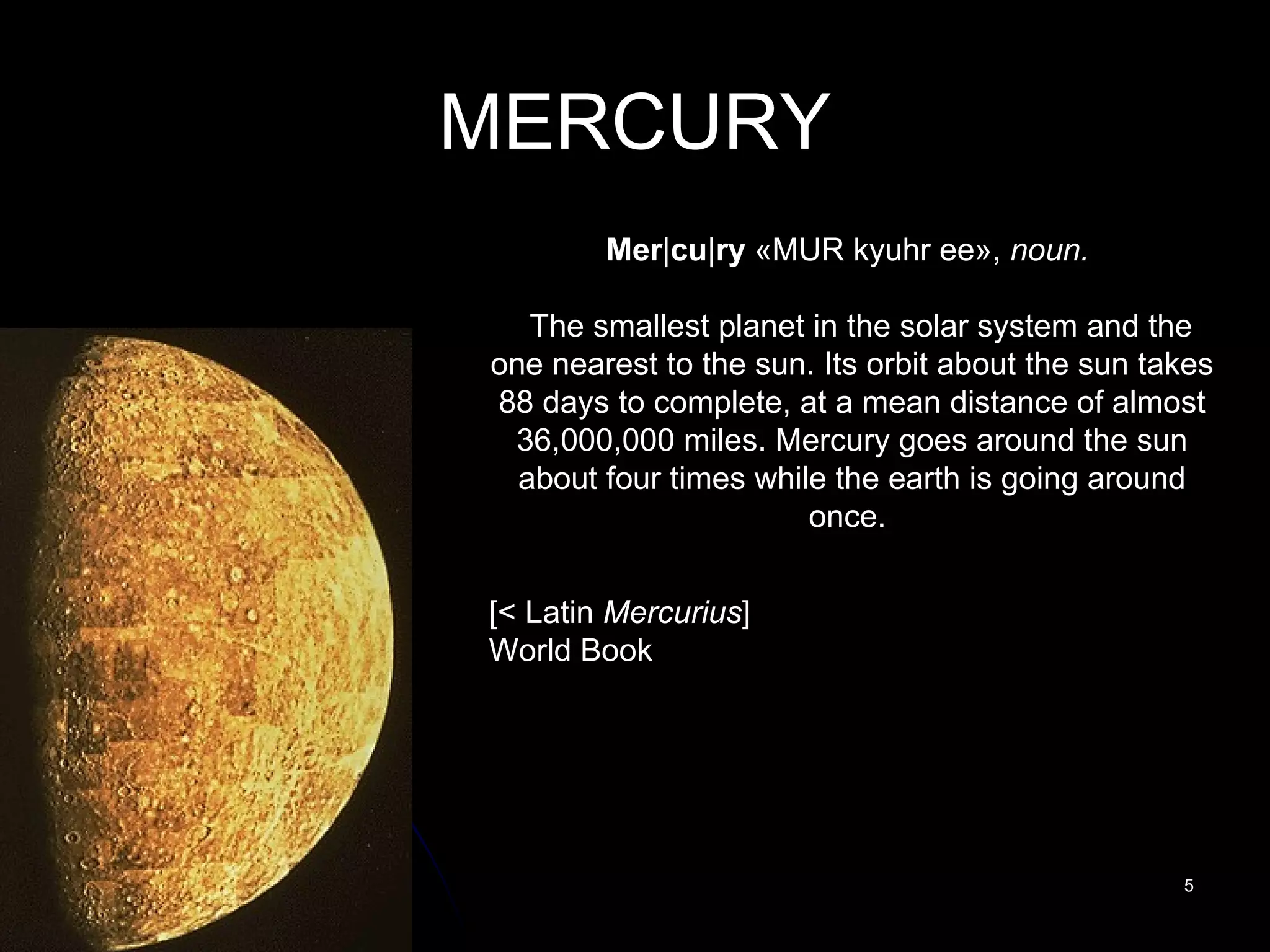 MERCURY Mer | cu | ry  «MUR kyuhr ee»,  noun.     The smallest planet in the solar system and the one nearest to the sun. Its orbit about the sun takes 88 days to complete, at a mean distance of almost 36,000,000 miles. Mercury goes around the sun about four times while the earth is going around once.    [< Latin  Mercurius ] World Book 