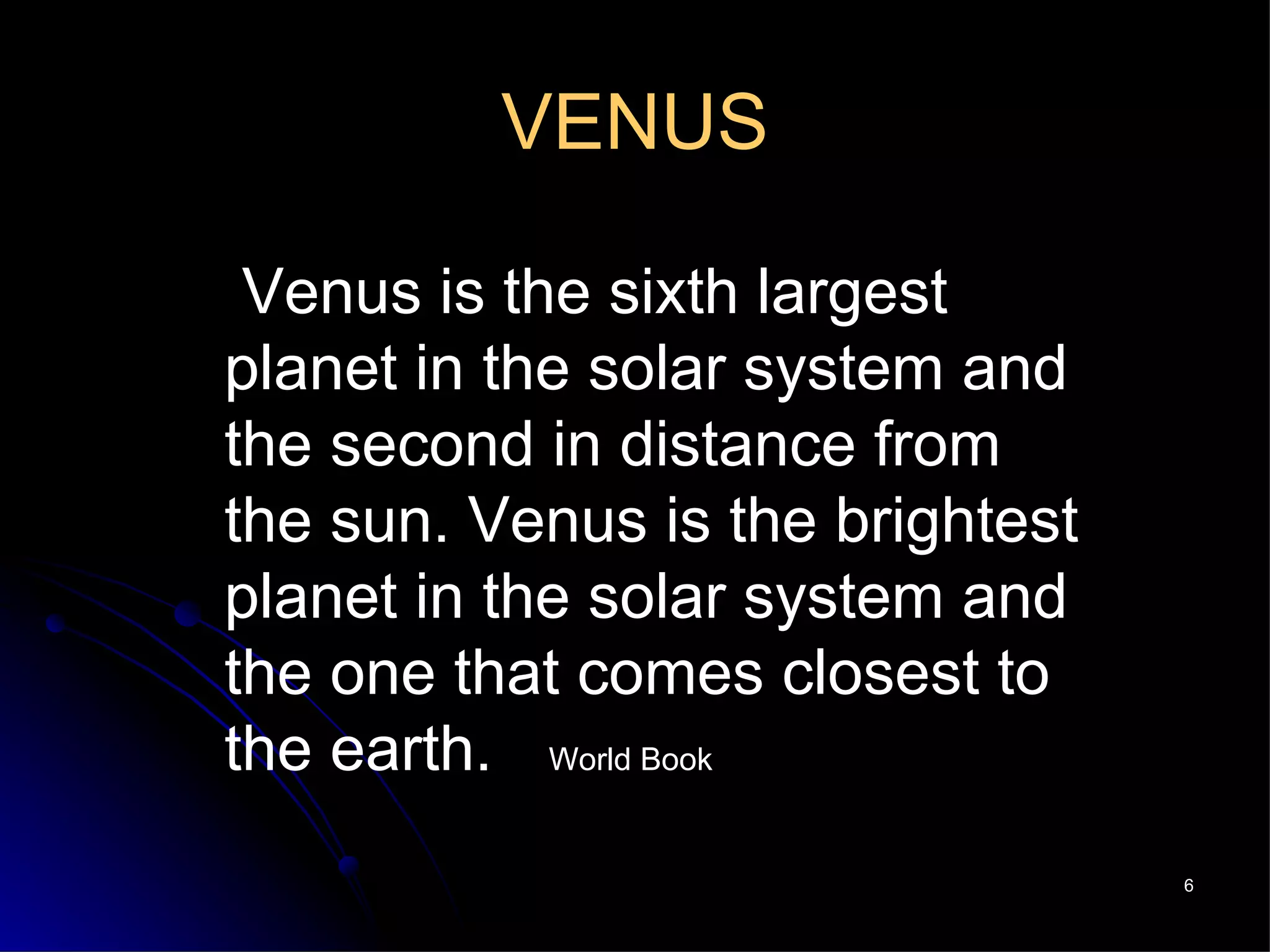 VENUS   Venus is the sixth largest planet in the solar system and the second in distance from the sun. Venus is the brightest planet in the solar system and the one that comes closest to the earth.   World Book 