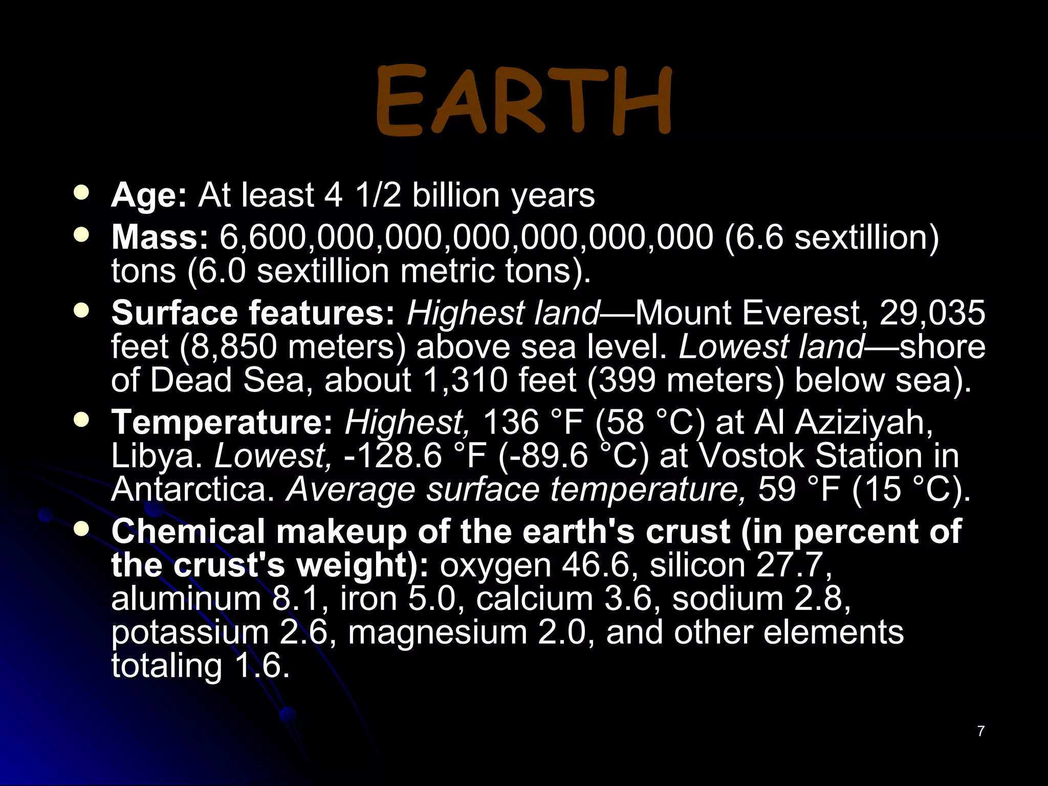 EARTH Age:  At least 4 1/2 billion years Mass:  6,600,000,000,000,000,000,000 (6.6 sextillion) tons (6.0 sextillion metric tons). Surface features:   Highest land —Mount Everest, 29,035 feet (8,850 meters) above sea level.  Lowest land —shore of Dead Sea, about 1,310 feet (399 meters) below sea). Temperature:   Highest,  136 °F (58 °C) at Al Aziziyah, Libya.  Lowest,  -128.6 °F (-89.6 °C) at Vostok Station in Antarctica.  Average surface temperature,  59 °F (15 °C). Chemical makeup of the earth's crust (in percent of the crust's weight):  oxygen 46.6, silicon 27.7, aluminum 8.1, iron 5.0, calcium 3.6, sodium 2.8, potassium 2.6, magnesium 2.0, and other elements totaling 1.6. 