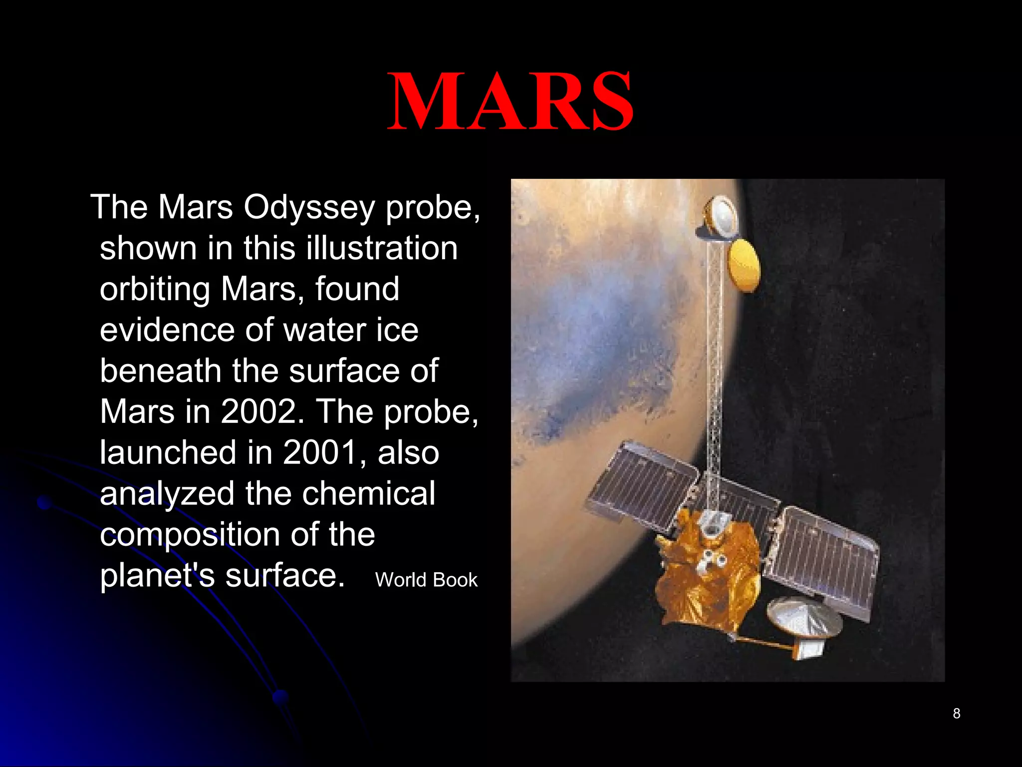 MARS The Mars Odyssey probe, shown in this illustration orbiting Mars, found evidence of water ice beneath the surface of Mars in 2002. The probe, launched in 2001, also analyzed the chemical composition of the planet's surface.  World Book 