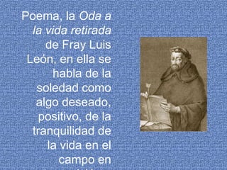 Poema, la Oda a la vida retirada de Fray Luis León, en ella se habla de la soledad como algo deseado, positivo, de la tranquilidad de la vida en el campo en contraposición a la de la ciudad.