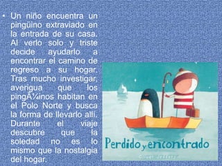 Un niño encuentra un pingüino extraviado en la entrada de su casa. Al verlo solo y triste decide ayudarlo a encontrar el camino de regreso a su hogar. Tras mucho investigar, averigua que los pingÃ¼inos habitan en el Polo Norte y busca la forma de llevarlo allí. Durante el viaje descubre que la soledad no es lo mismo que la nostalgia del hogar. 
