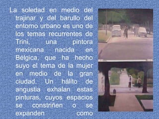 La soledad en medio del trajinar y del barullo del entorno urbano es uno de los temas recurrentes de Trini, una pintora mexicana nacida en Bélgica, que ha hecho suyo el tema de la mujer en medio de la gran ciudad. Un hálito de angustia exhalan estas pinturas, cuyos espacios se constriñen o se expanden como acompasada congoja, como lamento, como grito.