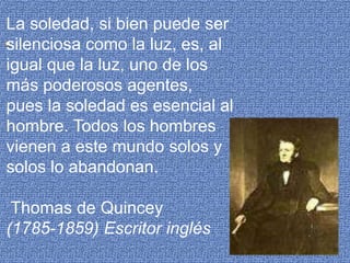 La soledad, si bien puede ser silenciosa como la luz, es, al igual que la luz, uno de los más poderosos agentes, pues la soledad es esencial al hombre. Todos los hombres vienen a este mundo solos y solos lo abandonan. Thomas de Quincey(1785-1859) Escritor inglés.
