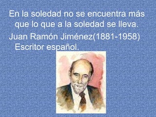 En la soledad no se encuentra más que lo que a la soledad se lleva.Juan Ramón Jiménez(1881-1958) Escritor español. 