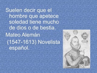 Suelen decir que el hombre que apetece soledad tiene mucho de dios o de bestia.Mateo Alemán (1547-1613) Novelista español. 