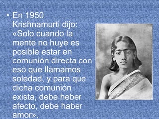 En 1950 Krishnamurti dijo: «Solo cuando la mente no huye es posible estar en comunión directa con eso que llamamos soledad, y para que dicha comunión exista, debe heber afecto, debe haber amor».