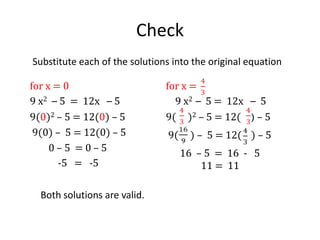 Solve by Factoring – common factor      9 x2 – 5 = 12x – 5              9x2 = 12x  9x2– 12x = 0  9x2– 12x = 03x(3x – 4) = 0 3x = 0       OR      3x - 4 =  0   x = 0                      3x   =  4 x =   In  this example, the equation is not in standard form, so the first step is to express the equation in standard form.  To do so, we move the terms from the right to the left side of the equation.  The constant term cancels out in our resulting equation.Next, we factor the expression on the right side of the equation.  We find that we have a common factor of 3x in each of the terms of the expression.Using the zero product rule, we set each of the resulting factors equal to zero and solve to find the two solutions.