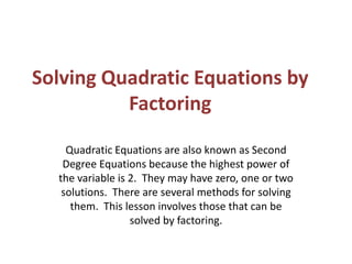 Solving Quadratic Equations by Factoring Quadratic Equations are also known as Second Degree Equations because the highest power of the variable is 2.  They may have zero, one or two solutions.  There are several methods for solving them.  This lesson involves those that can be solved by factoring.  