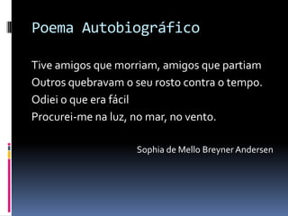 Poema Autobiográfico Tive amigos que morriam, amigos que partiamOutros quebravam o seu rosto contra o tempo.Odiei o que era fácilProcurei-me na luz, no mar, no vento.Sophia de Mello Breyner Andersen