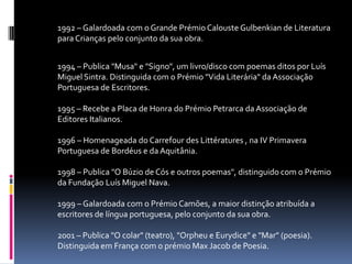 	1992 – Galardoada com o Grande Prémio Calouste Gulbenkian de Literatura para Crianças pelo conjunto da sua obra. 		1994 – Publica "Musa" e "Signo", um livro/disco com poemas ditos por Luís Miguel Sintra. Distinguida com o Prémio "Vida Literária" da Associação Portuguesa de Escritores. 1995 – Recebe a Placa de Honra do Prémio Petrarca da Associação de Editores Italianos.1996 – Homenageada do CarrefourdesLittératures , na IV Primavera Portuguesa de Bordéus e da Aquitânia. 1998 – Publica "O Búzio de Cós e outros poemas", distinguido com o Prémio da Fundação Luís Miguel Nava. 1999 – Galardoada com o Prémio Camões, a maior distinção atribuída a escritores de língua portuguesa, pelo conjunto da sua obra. 2001 – Publica "O colar" (teatro), "Orpheu e Eurydice" e "Mar" (poesia). Distinguida em França com o prémio Max Jacob de Poesia. 