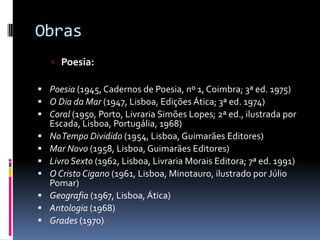 ObrasPoesia:Poesia (1945, Cadernos de Poesia, nº 1, Coimbra; 3ª ed. 1975) O Dia da Mar (1947, Lisboa, Edições Ática; 3ª ed. 1974) Coral (1950, Porto, Livraria Simões Lopes; 2ª ed., ilustrada por Escada, Lisboa, Portugália, 1968) No Tempo Dividido (1954, Lisboa, Guimarães Editores) Mar Novo (1958, Lisboa, Guimarães Editores) Livro Sexto (1962, Lisboa, Livraria Morais Editora; 7ª ed. 1991) O Cristo Cigano (1961, Lisboa, Minotauro, ilustrado por Júlio Pomar) Geografia (1967, Lisboa, Ática) Antologia (1968) Grades (1970) 