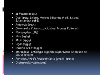 11 Poemas (1971) Dual (1972, Lisboa, Moraes Editores; 3ª ed., Lisboa, Salamandra, 1986) Antologia (1975) O Nome das Coisas (1977, Lisboa, Moraes Editores) Navegações(1983) Ilhas (1989) Musa (1994) Signo (1994) O Búzio de Cós (1997) Mar (2001) - antologia organizada por Maria Andresen de Sousa Tavares Primeiro Livro de Poesia (infanto-juvenil) (1999) Orpheu e Eurydice (2001) 