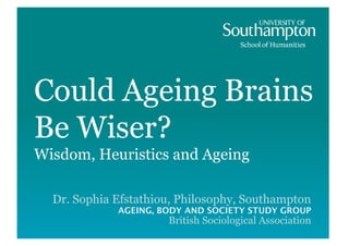 Could Ageing Brains
Be Wiser?
Wisdom, Heuristics and Ageing

  Dr. Sophia Efstathiou, Philosophy, Southampton
             AGEING, BODY AND SOCIETY STUDY GROUP
                      British Sociological Association
 