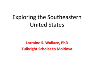 Exploring the Southeastern United States Lorraine S. Wallace, PhD Fulbright Scholar to Moldova 