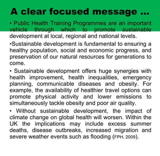 A clear focused message ... Public Health Training Programmes are an important vehicle through which to promote sustainable development at local, regional and national levels. S ustainable development is fundamental to ensuring a healthy population, social and economic progress, and preservation of our natural resources for generations to come.  Sustainable development offers huge synergies with health improvement, health inequalities, emergency planning, communicable diseases and obesity. For example, the availability of healthier travel options can promote physical activity and lower emissions to simultaneously tackle obesity and poor air quality.  Without sustainable development,  the impact of c limate change on global health will worsen. Within the UK the implications may include excess summer deaths, disease outbreaks, increased migration and severe weather events such as flooding ( FPH, 2009 ).  )   