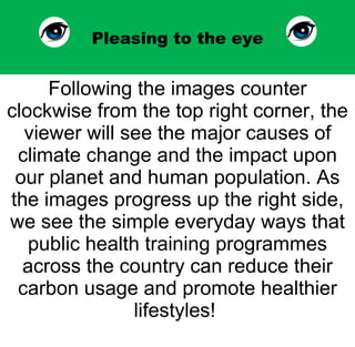Pleasing to the eye Following the images counter clockwise from the top right corner, the viewer will see the major causes of climate change and the impact upon our planet and human population. As the images progress up the right side, we see the simple everyday ways that public health training programmes across the country can reduce their carbon usage and promote healthier lifestyles!  
