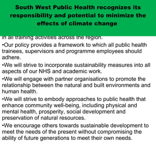 SWPH is committed to embedding sustainable development in all training activities across the region. Our policy provides a framework to which all public health trainees, supervisors and programme employees should adhere. We will strive to incorporate sustainability measures into all aspects of our NHS and academic work. We will engage with partner organisations to promote the relationship between the natural and built environments and human health. We will strive to embody approaches to public health that enhance community well-being, including physical and mental health, prosperity, social development and preservation of natural resources.  We encourage others towards sustainable development to meet the needs of the present without compromising the ability of future generations to meet their own needs. South West Public Health recognizes its responsibility and potential to minimize the effects of climate change  