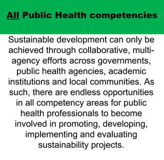 All  Public Health competencies Sustainable development can only be achieved through collaborative, multi-agency efforts across governments, public health agencies, academic institutions and local communities. As such, there are endless opportunities in all competency areas for public health professionals to become involved in promoting, developing, implementing and evaluating sustainability projects. 