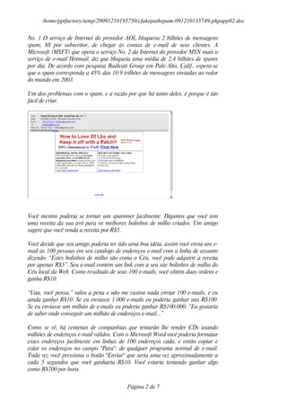 /home/pptfactory/temp/20091210195750/cfakepathspam-091210135749-phpapp02.doc

No. 1 O serviço de Internet do provedor AOL bloqueou 2 bilhões de mensagens
spam, 88 por subscritor, de chegar às contas de e-mail de seus clientes. A
Microsoft (MSFT) que opera o serviço No. 2 da Internet do provedor MSN mais o
serviço de e-mail Hotmail, diz que bloqueia uma média de 2.4 bilhões de spams
por dia. De acordo com pesquisa Radicati Group em Palo Alto, Calif., espera-se
que o spam corresponda a 45% das 10.9 trilhões de mensagens enviadas ao redor
do mundo em 2003.

Um dos problemas com o spam, e a razão por que há tanto deles, é porque é tão
fácil de criar.




Você mesmo poderia se tornar um spammer facilmente. Digamos que você tem
uma receita da sua avó para os melhores bolinhos de milho criados. Um amigo
sugere que você venda a receita por R$5.

Você decide que seu amigo poderia ter tido uma boa idéia, assim você envia um e-
mail às 100 pessoas em seu catalogo de endereços e-mail com a linha de assunto
dizendo: “Estes bolinhos de milho são como o Céu, você pode adquirir a receita
por apenas R$5”. Seu e-mail contém um link com a seu site bolinhos de milho do
Céu local da Web. Como resultado de seus 100 e-mails, você obtém duas ordens e
ganha R$10.

“Uau, você pensa,” valeu a pena e não me custou nada enviar 100 e-mails, e eu
ainda ganhei R$10. Se eu enviasse 1.000 e-mails eu poderia ganhar uns R$100.
Se eu enviasse um milhão de e-mails eu poderia ganhar R$100.000. “Eu gostaria
de saber onde conseguir um milhão de endereços e-mail...”

Como se vê, há centenas de companhias que tentarão lhe vender CDs usando
milhões de endereços e-mail válidos. Com o Microsoft Word você poderia formatar
esses endereços facilmente em linhas de 100 endereços cada, e então copiar e
colar os endereços no campo "Para": de qualquer programa normal de e-mail.
Toda vez você pressiona o botão "Enviar" que seria uma vez aproximadamente a
cada 5 segundos que você ganharia R$10. Você estaria tentando ganhar algo
como R$700 por hora.


                                         Página 2 de 7
 