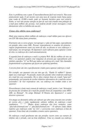 /home/pptfactory/temp/20091210195750/cfakepathspam-091210135749-phpapp02.doc



Este é o problema com o spam. É inacreditavelmente fácil você enviá-lo. Não custa
praticamente nada. E até mesmo com uma taxa de resposta muito baixa paras
uma venda de 10.000 e-mails, pode ser bastante lucrativo para você enviá-lo.
Então, se você não prestar atenção ao fato de você está criando uma poluição de
e-mail para milhões das pessoas, você poderia decidir enviar mensagens e-mail
diariamente sobre os bolinhos da sua avó.

Como eles obtém meu endereço?

Onde uma empresa obtém milhões de endereços e-mail válidos para nos oferecer
um CD? Há várias fontes primárias.

O primeiro são os novos grupos (newsgroups) e salas de bate papo, especialmente
em grandes sítios como AOL. Pessoas (especialmente os usuários de primeira -
viajem) freqüentemente usam seu nome de tela, ou deixam os seus endereços e-
mail atuais, nos newsgroups. Os Spammers usam softwares para capturar o nome
de tela e os endereços do e-mail automaticamente.

A segunda fonte de endereços e-mail é a própria Web. Há dez milhões de sites na
Web, e os spammers podem criar máquinas de procura que especialmente pelo
símbolo especifico "@" na Web que indica um endereço de e-mail. São chamados
freqüentemente os programas que fazem um spidering spambots.

A terceira fonte são sites especificamente criados para capturar endereços e-mail.

Por exemplo, um spammer cria um sitio que diz, “Ganhe $1 milhão!!! Apenas
digite seu e-mail aqui". No passado, muitos dos grandes sítios venderam endereços
do e-mail dos seus associados. Ou os sítios criaram listas de e-mails "optar-por"
perguntando, você gostaria de receber relatórios informativos do e-mail dos nossos
associados?. Se você respondesse sim, seu endereço era vendido então a um
spammer.

Provavelmente a fonte mais comum de endereços e-mail, porém, é um “dicionário
de procura dos servidores de e-mail dos grandes hosts de companhias como MSN,
AOL ou Hotmail”. No artigo Hotmail: O Paraíso dos Spammers?, o autor
descreve o processo:

Um ataque ao dicionário utiliza um software que abre uma conexão com servidor
de correio alvo e então rapidamente submete milhões de endereços e-mail
randômicos. “““ “““ “Muitos destes endereços têm leves variações, como
“jdoe1abc@hotmail.com” e” jdoe2def@hotmail.com “. O software então obtém
registros que endereços estão "ao vivo", e acrescenta esses endereços à lista do
spammer. Estas listas são revendidas a muitos outros spammers.

Os endereços e-mail geralmente não são privados (assim como seu número de
telefone não é privado, está na lista telefônica). Uma vez estando seu endereço



                                           Página 3 de 7
 