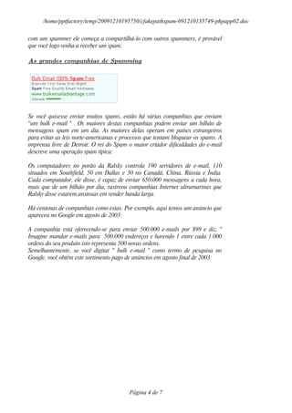 /home/pptfactory/temp/20091210195750/cfakepathspam-091210135749-phpapp02.doc

com um spammer ele começa a compartilhá-lo com outros spammers, é provável
que você logo venha a receber um spam.

As grandes companhias de Spamming




Se você quisesse enviar muitos spams, então há várias companhias que enviam
"um bulk e-mail " . Os maiores destas companhias podem enviar um bilhão de
mensagens spam em um dia. As maiores delas operam em países estrangeiros
para evitar as leis norte-americanas e processos que tentam bloquear os spams. A
imprensa livre de Detroit: O rei do Spam o maior criador dificuldades do e-mail
descreve uma operação spam típica:

Os computadores no porão da Ralsky controla 190 servidores de e-mail, 110
situados em Southfield, 50 em Dallas e 30 no Canadá, China, Rússia e Índia.
Cada computador, ele disse, é capaz de enviar 650.000 mensagens a cada hora,
mais que de um bilhão por dia, rastreou companhias Internet ultramarinas que
Ralsky disse estarem ansiosas em vender banda larga.

Há centenas de companhias como estas. Por exemplo, aqui temos um anúncio que
apareceu no Google em agosto de 2003:

A companhia está oferecendo-se para enviar 500.000 e-mails por $99 e diz, "
Imagine mandar e-mails para 500.000 endereços e havendo 1 entre cada 1.000
ordens do seu produto isto representa 500 novas ordens.
Semelhantemente, se você digitar " bulk e-mail " como termo de pesquisa no
Google, você obtém este sortimento pago de anúncios em agosto final de 2003:




                                         Página 4 de 7
 