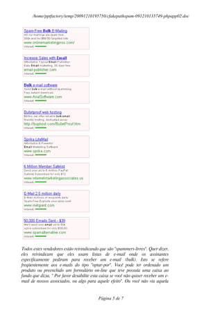 /home/pptfactory/temp/20091210195750/cfakepathspam-091210135749-phpapp02.doc




Todos estes vendedores estão reivindicando que são "spammers-livres". Quer dizer,
eles reivindicam que eles usam listas de e-mail onde os assinantes
especificamente pediram para receber um e-mail (bulk). Isto se refere
freqüentemente aos e-mails do tipo "optar-por". Você pode ter ordenado um
produto ou preenchido um formulário on-line que teve possuía uma caixa ao
fundo que dizia, " Por favor desabilite esta caixa se você não quiser receber um e-
mail de nossos associados, ou algo para aquele efeito". Ou você não viu aquela


                                           Página 5 de 7
 