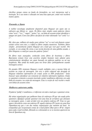 /home/pptfactory/temp/20091210195750/cfakepathspam-091210135749-phpapp02.doc

checkbox porque estava no fundo do formulário, ou você interpretou mal a
instrução. Se o seu nome é colocado em uma lista optar-por, então você receberá
muitos spams.



Parando o Spam

A melhor tecnologia atualmente disponível para bloquear um spam são os
softwares que filtram os spam. Os filtros mais simples usam palavras chaves
como "sexo,", "xxx," " viagra”, "peitos," etc., na linha de assunto tentar identificar e
apagar um spam. Com estes filtros são fáceis de evitar soletrando "sex" como "s-e-
x ".

Há, claro que, milhares de modos para soletrar "sex" se você está disposto somar
caráter extras com estes, e é difícil os filtros simples manterem. Também, filtros
simples provavelmente podem bloquear um e-mail que você quer receber. Por
exemplo, se seu amigo lhe envia a sua receita favorita de uma galinha assada, o
filtro bloqueia o e-mail por causa dos palavra "peitos".

Os filtros mais avançados, conhecido como filtros de heurística e filtros
Bayesianos tentam levar esta assertiva simples bastante mais adiante para
estatisticamente identificar um spam baseado em palavras padrões ou na sua
freqüência. Mas ainda há modos para nos livrar deles (principalmente usando
mensagens curtas).

Os grandes ISPs tentaram bloquear e-mails múltiplos com a mesma linha de
assunto ou corpo de mensagem. Isto teve o efeito colateral não desejado de
bloquear relatórios informativos de e-mail, assim os ISPs produziram " listas
brancas" para identificar um remetente de relatório informativo legítimos. Então
os spammers evitaram o assunto inserindo caráter randômicos diferentes em cada
linha de assunto e no corpo da mensagem. Esta é a razão de você receber e-mails
com linhas de assunto como:

Mulheres quiseram puklq

O palavra "puklq" é randômica, e é diferente em todo e-mail que o spammer envia.

Há várias organizações que publicam listas de endereços IP que são usado pelos
spammers. Qualquer grande spammer terá uma lista de servidores que detonam
as mensagens spam, e cada servidor tem seu próprio endereço IP. Uma vez que
spam é descoberto como um endereço IP, aquele endereço IP é posto em uma lista
(Spamhaus.org que é um das muitas organizações que mantêm tal lista). As
companhias que recepcionam contas de e-mail podem olhar para o IP de origem
para cada e-mail recebido, filtrando-os e detonando-os se os mesmos aparecem na
lista de Spamhaus.org.




                                             Página 6 de 7
 