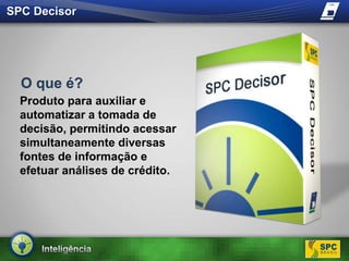 SPC DecisorO que é?Produto para auxiliar e automatizar a tomada de decisão, permitindo acessar simultaneamente diversas fontes de informação e efetuar análises de crédito. 