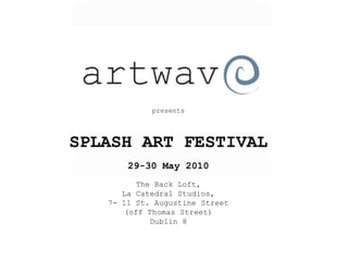 presents




SPLASH ART FESTIVAL
       29-30 May 2010
         The Back Loft,
      La Catedral Studios,
   7- 11 St. Augustine Street
       (off Thomas Street)
             Dublin 8
 