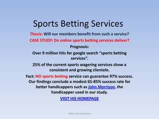 Sports Betting Services Thesis: Will our members benefit from such a service? CASE STUDY: Do online sports betting services deliver? Prognosis:   Over 9 million hits for google search “sports betting services”. 25% of the current sports wagering services show a consistent and growing clientele. Fact: NO sports betting service can guarantee 97% success. Our findings conclude a modest 65-85% success rate for better handicappers such as John Morrison, the handicapper used in our study. VISIT HIS HOMEPAGE Keller and Associates 