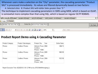 Whenever users make a selection on the "City" parameter, the cascading parameter "Product SKU" is processed immediately.  Its values are filtered dynamically based on two factors:  A. Selected cities  B. Product SKU with dollar Sales greater than “0 “ The technique to implement cascading parameters in SSRS using MDX, which is based on OLAP, is somewhat more complex than that using SQL, which is based on regular OLTP RDBMS.  